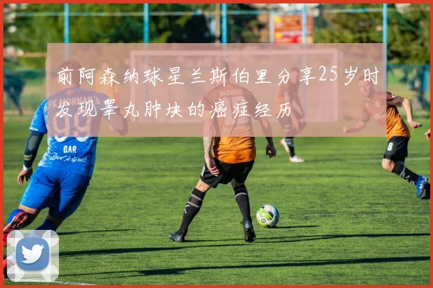 前阿森纳球星兰斯伯里分享25岁时发现睾丸肿块的癌症经历