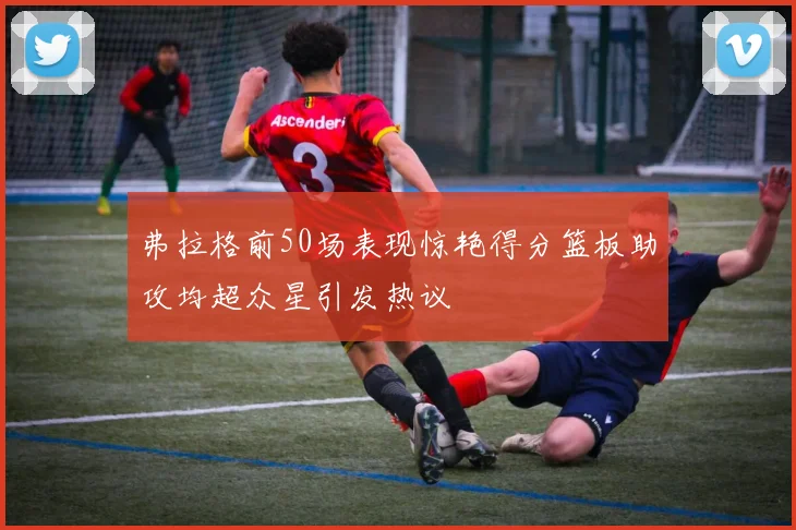 弗拉格前50场表现惊艳得分篮板助攻均超众星引发热议