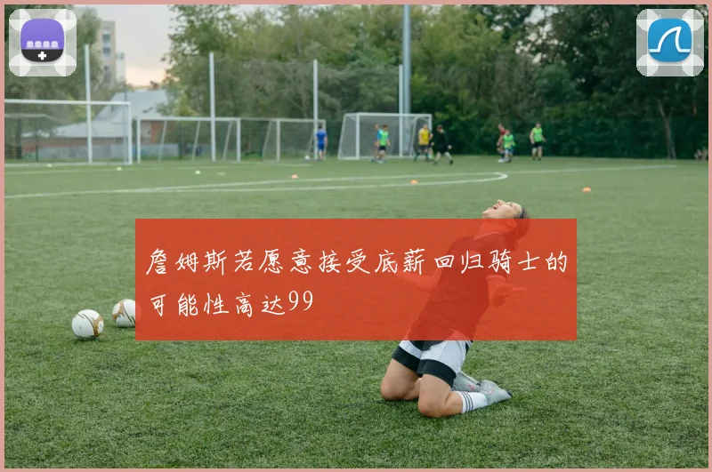 詹姆斯若愿意接受底薪回归骑士的可能性高达99