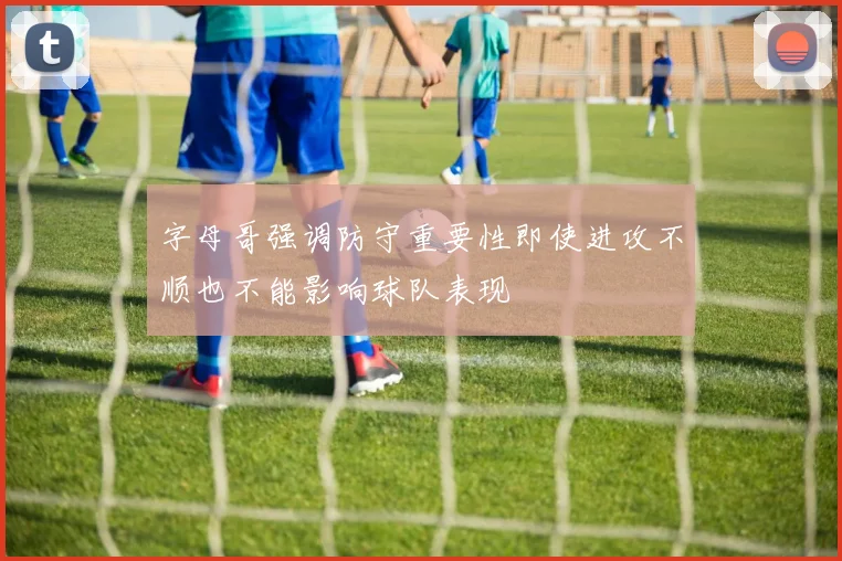字母哥强调防守重要性即使进攻不顺也不能影响球队表现