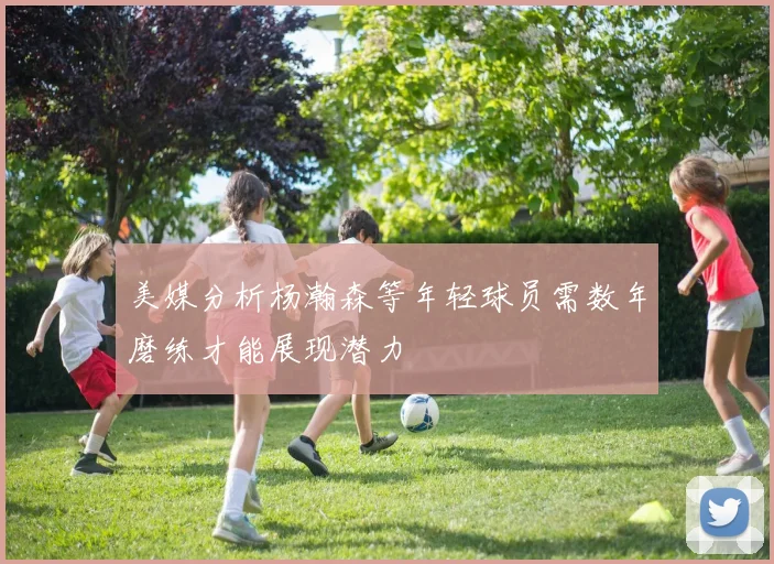 美媒分析杨瀚森等年轻球员需数年磨练才能展现潜力