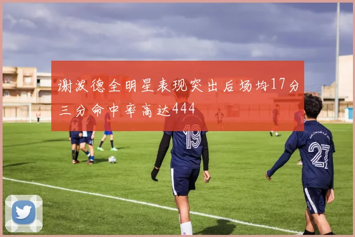 谢泼德全明星表现突出后场均17分三分命中率高达444