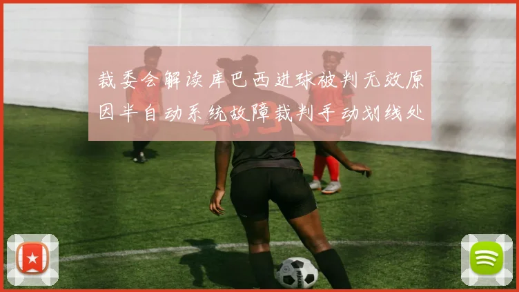 裁委会解读库巴西进球被判无效原因半自动系统故障裁判手动划线处理