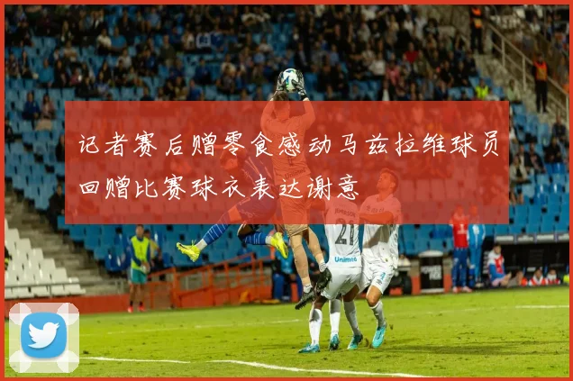 记者赛后赠零食感动马兹拉维球员回赠比赛球衣表达谢意
