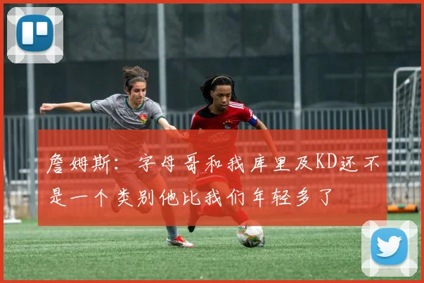 詹姆斯：字母哥和我库里及KD还不是一个类别他比我们年轻多了