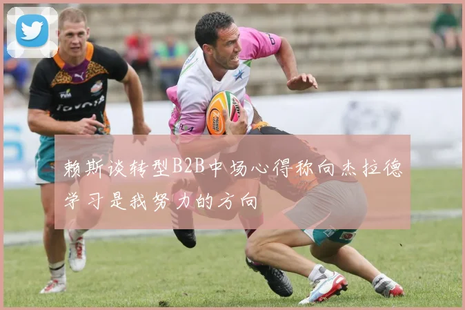赖斯谈转型B2B中场心得称向杰拉德学习是我努力的方向
