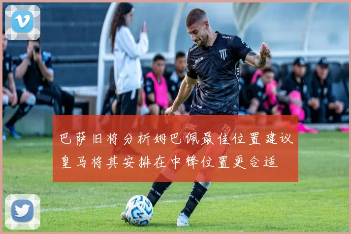 巴萨旧将分析姆巴佩最佳位置建议皇马将其安排在中锋位置更合适