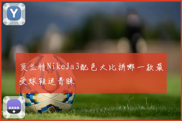 莫兰特NikeJa3配色大比拼哪一款最受球鞋迷青睐