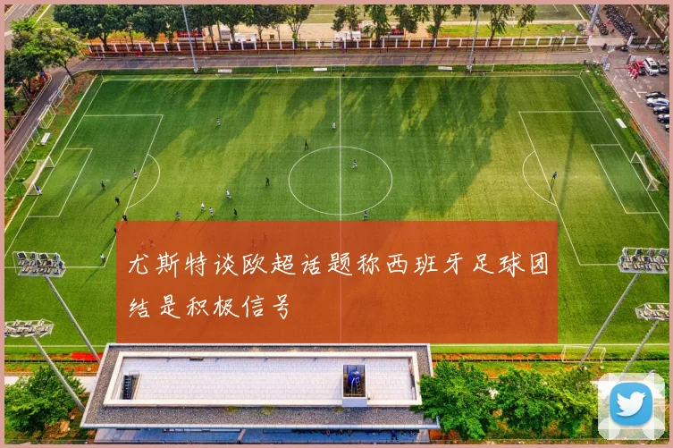 尤斯特谈欧超话题称西班牙足球团结是积极信号