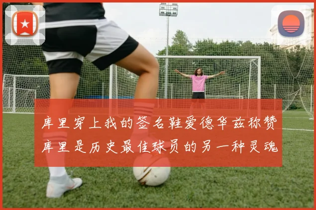 库里穿上我的签名鞋爱德华兹称赞库里是历史最佳球员的另一种灵魂