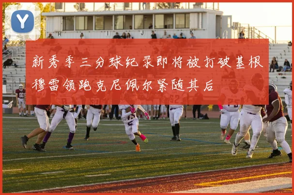 新秀季三分球纪录即将被打破基根穆雷领跑克尼佩尔紧随其后