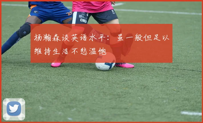 杨瀚森谈英语水平：虽一般但足以维持生活不愁温饱